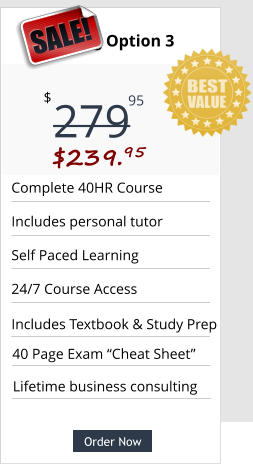 Order Now Complete 40HR Course  Includes personal tutor Self Paced Learning 24/7 Course Access 40 Page Exam “Cheat Sheet” Pricing Option 3 279 $ 95 SALE! $239.95  Order Now Includes Textbook & Study Prep Lifetime business consulting